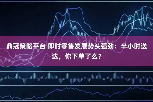 鼎冠策略平台 即时零售发展势头强劲:半小时送达,你下单了么?