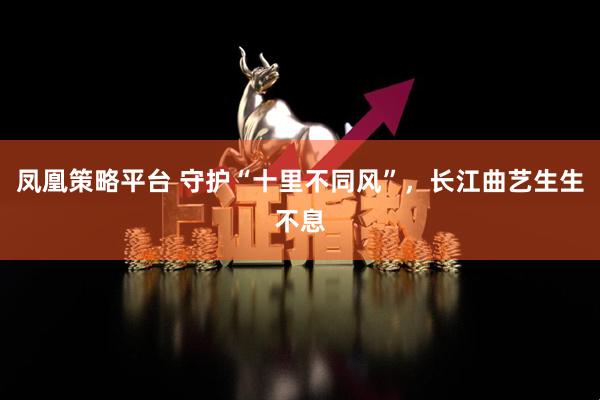 凤凰策略平台 守护“十里不同风”，长江曲艺生生不息