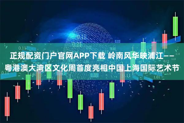 正规配资门户官网APP下载 岭南风华映浦江——粤港澳大湾区文化周首度亮相中国上海国际艺术节