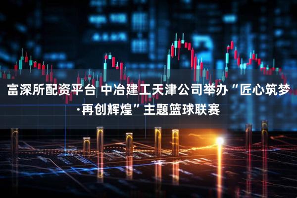 富深所配资平台 中冶建工天津公司举办“匠心筑梦·再创辉煌”主题篮球联赛