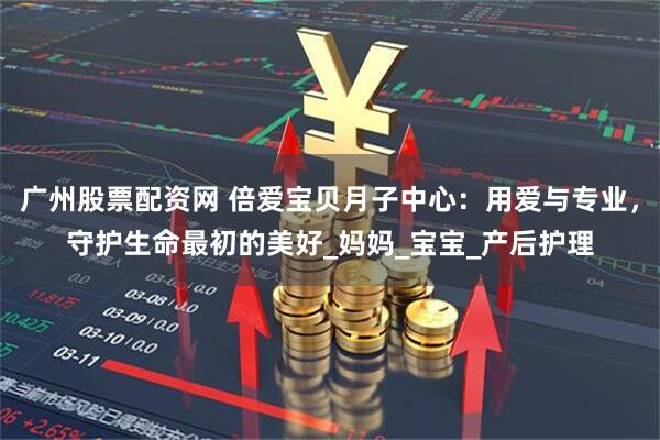 广州股票配资网 倍爱宝贝月子中心：用爱与专业，守护生命最初的美好_妈妈_宝宝_产后护理