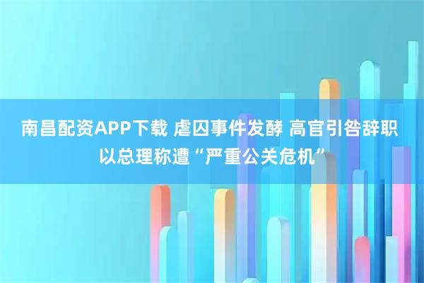 南昌配资APP下载 虐囚事件发酵 高官引咎辞职 以总理称遭“严重公关危机”