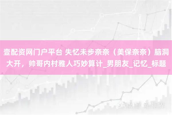 壹配资网门户平台 失忆未步奈奈（美保奈奈）脑洞大开，帅哥内村雅人巧妙算计_男朋友_记忆_标题