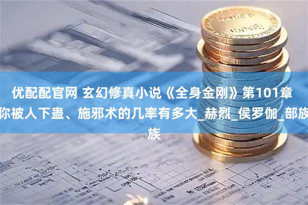 优配配官网 玄幻修真小说《全身金刚》第101章 你被人下蛊、施邪术的几率有多大_赫烈_侯罗伽_部族
