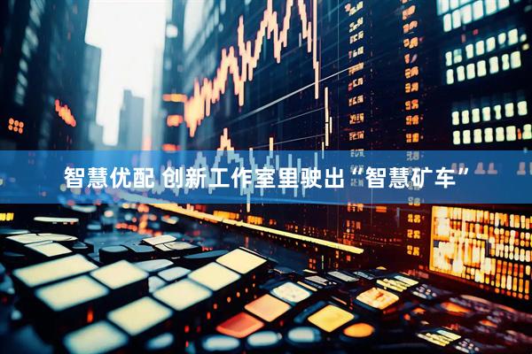 智慧优配 创新工作室里驶出“智慧矿车”