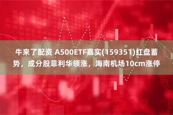 牛来了配资 A500ETF嘉实(159351)红盘蓄势，成分股菲利华领涨，海南机场10cm涨停