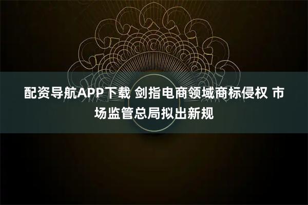 配资导航APP下载 剑指电商领域商标侵权 市场监管总局拟出新规