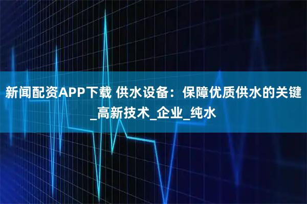 新闻配资APP下载 供水设备：保障优质供水的关键_高新技术_企业_纯水