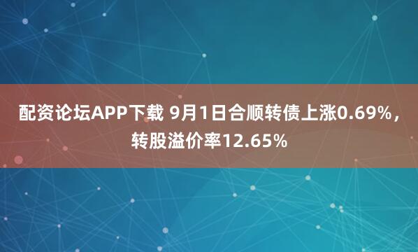 配资论坛APP下载 9月1日合顺转债上涨0.69%，转股溢价率12.65%