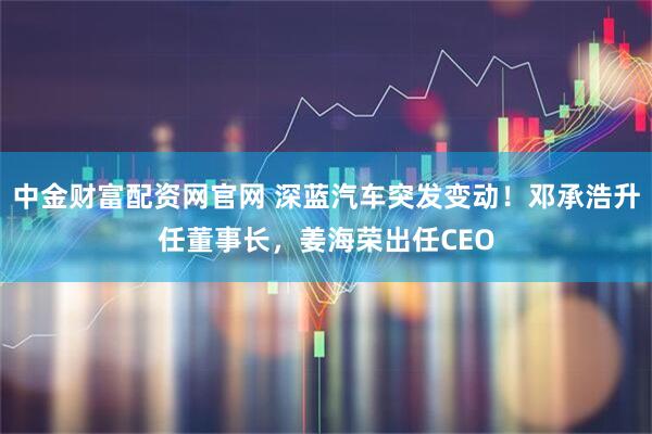 中金财富配资网官网 深蓝汽车突发变动！邓承浩升任董事长，姜海荣出任CEO