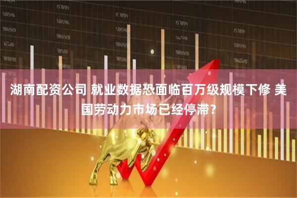 湖南配资公司 就业数据恐面临百万级规模下修 美国劳动力市场已经停滞？