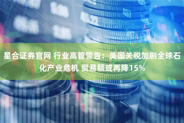 星合证券官网 行业高管警告：美国关税加剧全球石化产业危机 贸易额或再降15%