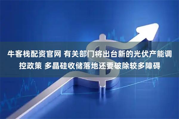牛客栈配资官网 有关部门将出台新的光伏产能调控政策 多晶硅收储落地还要破除较多障碍