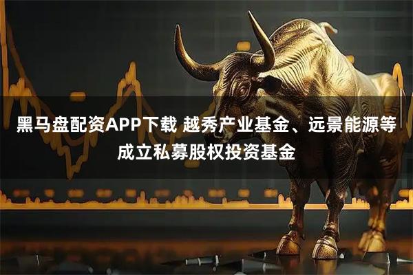 黑马盘配资APP下载 越秀产业基金、远景能源等成立私募股权投资基金