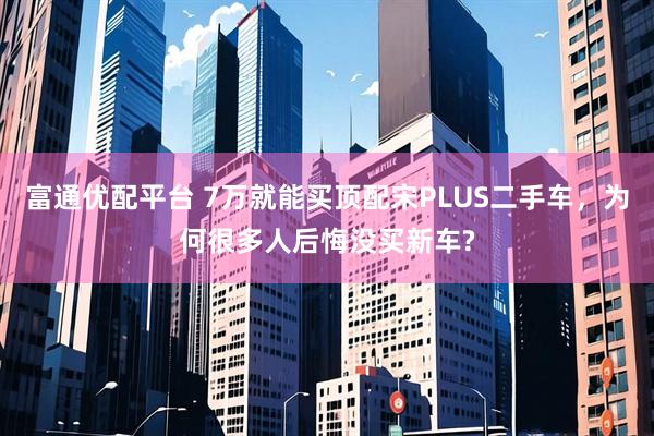 富通优配平台 7万就能买顶配宋PLUS二手车，为何很多人后悔没买新车?