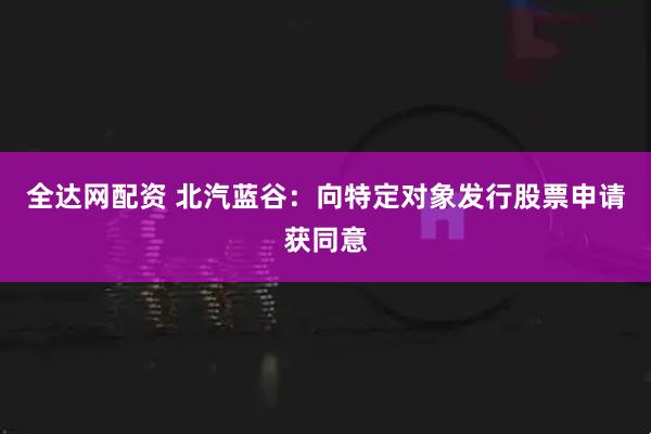 全达网配资 北汽蓝谷:向特定对象发行股票申请获同意