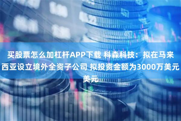 买股票怎么加杠杆APP下载 科森科技：拟在马来西亚设立境外全资子公司 拟投资金额为3000万美元