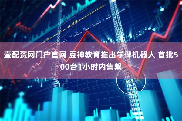 壹配资网门户官网 豆神教育推出学伴机器人 首批500台1小时内售罄