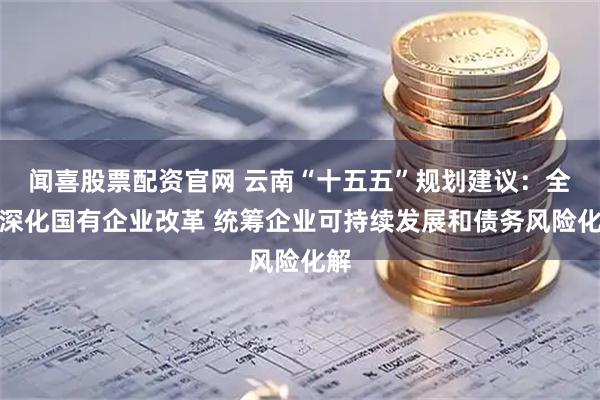 闻喜股票配资官网 云南“十五五”规划建议：全面深化国有企业改革 统筹企业可持续发展和债务风险化解