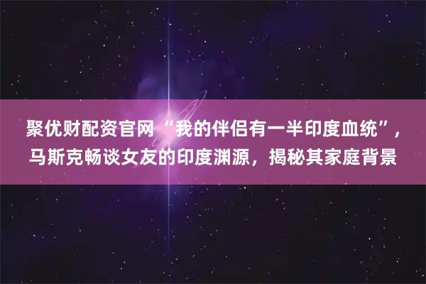 聚优财配资官网 “我的伴侣有一半印度血统”，马斯克畅谈女友的印度渊源，揭秘其家庭背景
