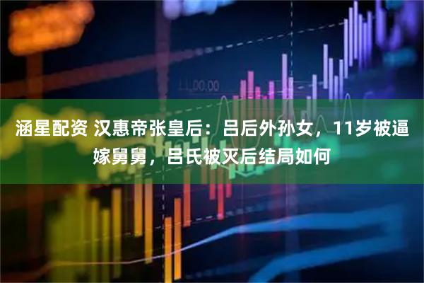 涵星配资 汉惠帝张皇后：吕后外孙女，11岁被逼嫁舅舅，吕氏被灭后结局如何