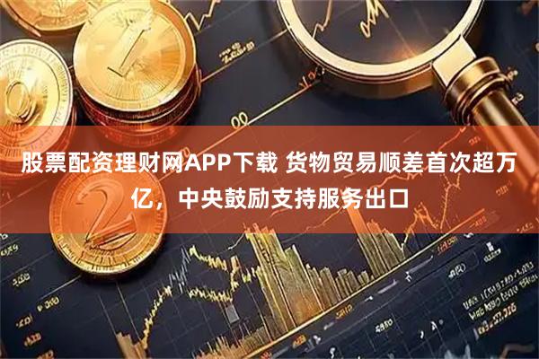 股票配资理财网APP下载 货物贸易顺差首次超万亿，中央鼓励支持服务出口