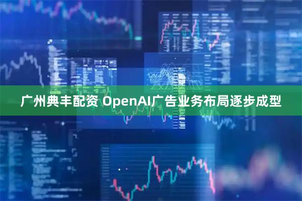 广州典丰配资 OpenAI广告业务布局逐步成型