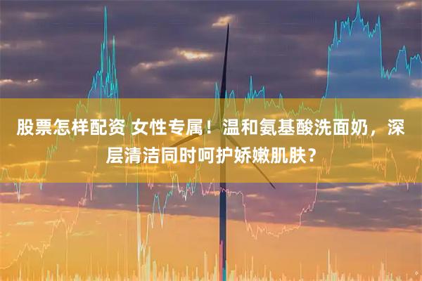 股票怎样配资 女性专属！温和氨基酸洗面奶，深层清洁同时呵护娇嫩肌肤？