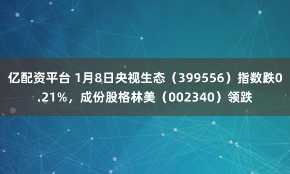 亿配资平台 1月8日央视生态（399556）指数跌0.21%，成份股格林美（002340）领跌