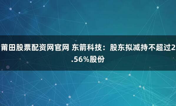 莆田股票配资网官网 东箭科技：股东拟减持不超过2.56%股份