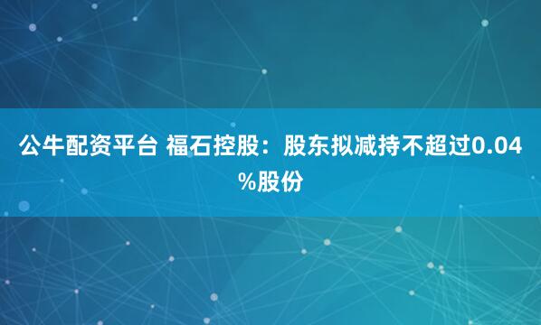 公牛配资平台 福石控股：股东拟减持不超过0.04%股份