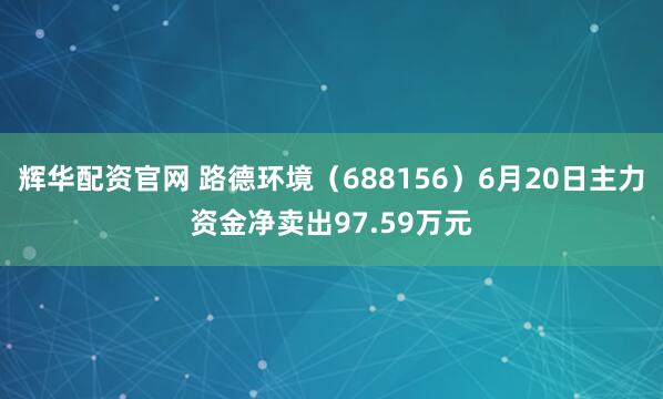 辉华配资官网 路德环境（688156）6月20日主力资金净卖出97.59万元