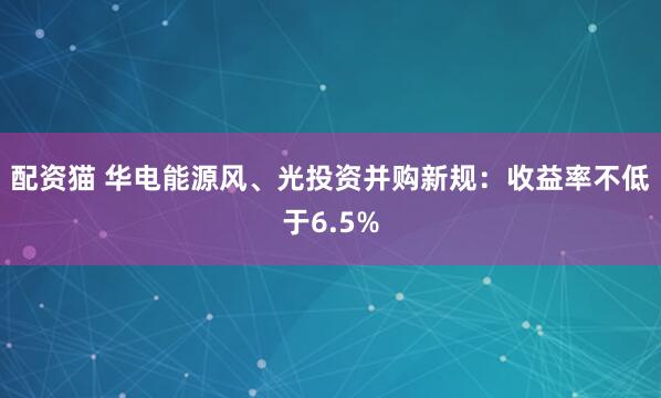 配资猫 华电能源风、光投资并购新规：收益率不低于6.5%