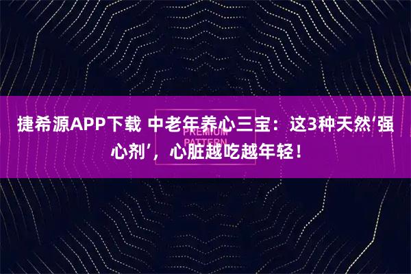 捷希源APP下载 中老年养心三宝：这3种天然‘强心剂’，心脏越吃越年轻！