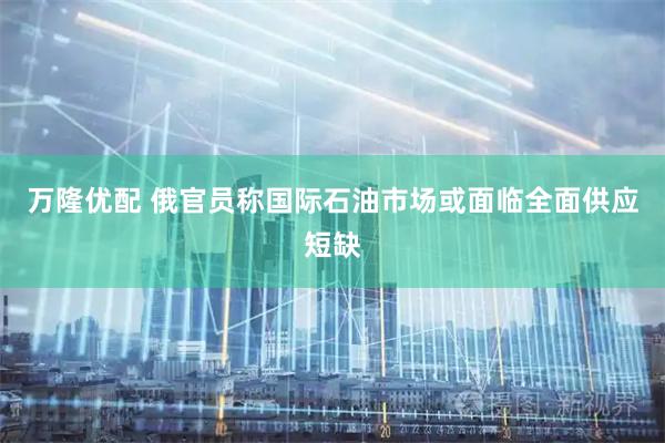 万隆优配 俄官员称国际石油市场或面临全面供应短缺