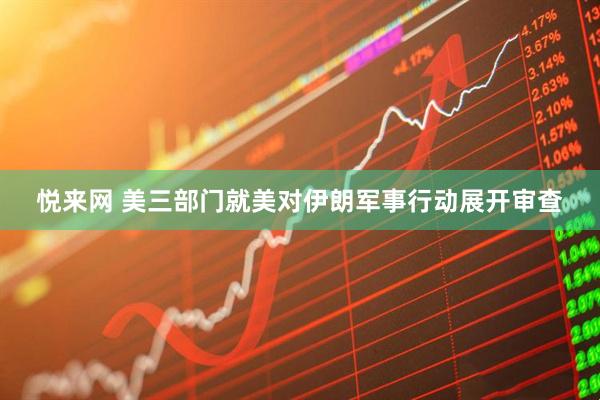 悦来网 美三部门就美对伊朗军事行动展开审查